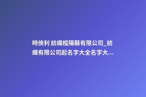 時俠利 紡織樅陽縣有限公司_紡織有限公司起名字大全名字大全-第1張-公司起名-玄機派
